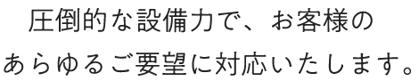 圧倒的な設備力で、お客様のあらゆるご要望に対応いたします。