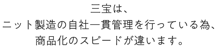 三宝は、ニット製造の自社一貫管理を行っている為、商品化のスピードが違います。